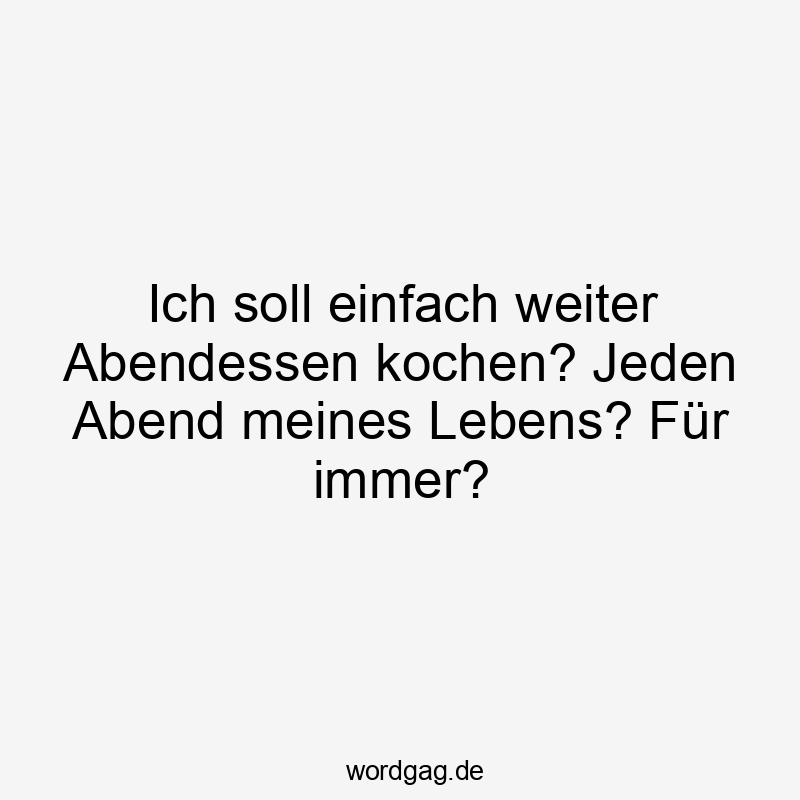 einfach - Ich soll einfach weiter Abendessen kochen? Jeden Abend meines Lebens? Für immer?