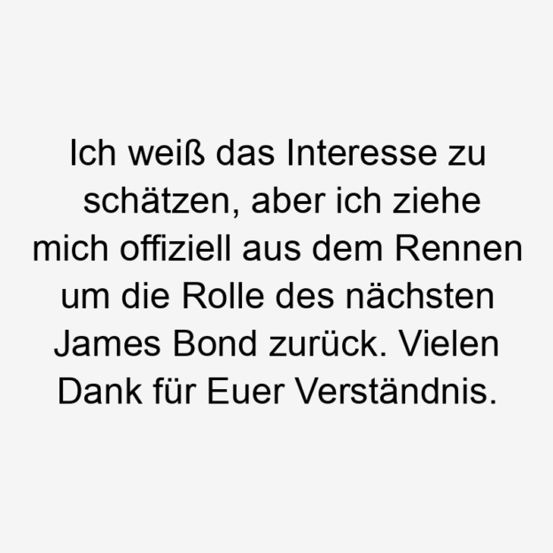 Ich weiß das Interesse zu schätzen, aber ich ziehe mich offiziell aus dem Rennen um die Rolle des nächsten James Bond zurück. Vielen Dank für Euer Verständnis.