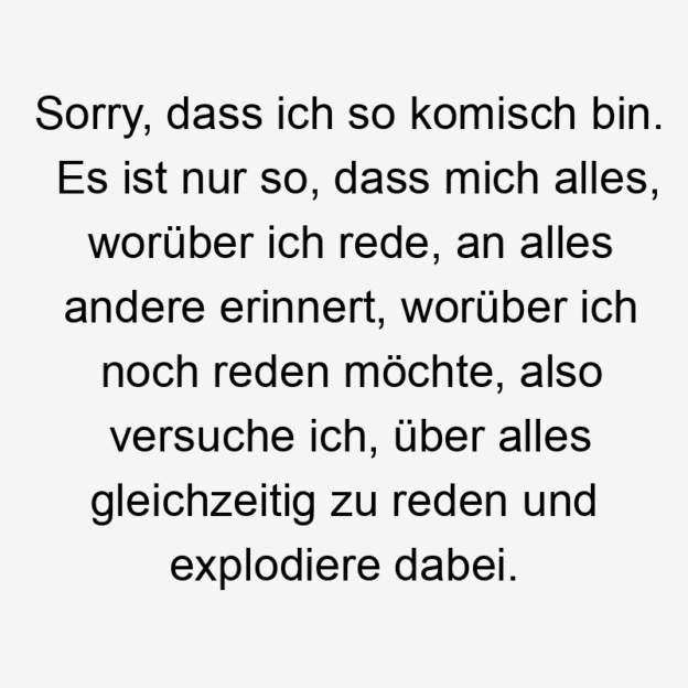 noch - Sorry, dass ich so komisch bin. Es ist nur so, dass mich alles, worüber ich rede, an alles andere erinnert, worüber ich noch reden möchte, also versuche ich, über alles gleichzeitig zu reden und explodiere dabei.