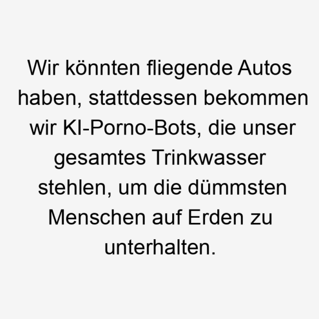 Wir könnten fliegende Autos haben, stattdessen bekommen wir KI-Porno-Bots, die unser gesamtes Trinkwasser stehlen, um die dümmsten Menschen auf Erden zu unterhalten.