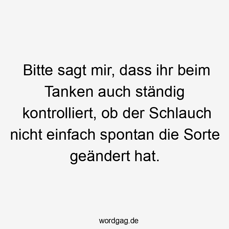Lustige Sprüche: Bitte - Bitte sagt mir, dass ihr beim Tanken auch ständig kontrolliert, ob der Schlauch nicht einfach spontan die Sorte geändert hat.