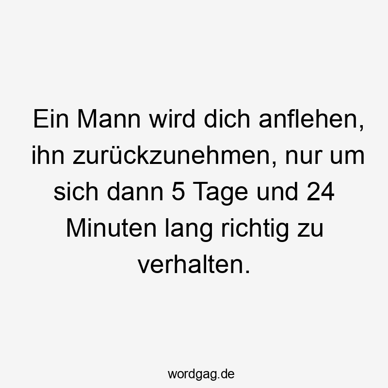  Lustige Sprüche: zurücknehmen - Ein Mann wird dich anflehen, ihn zurückzunehmen, nur um sich dann 5 Tage und 24 Minuten lang richtig zu verhalten.