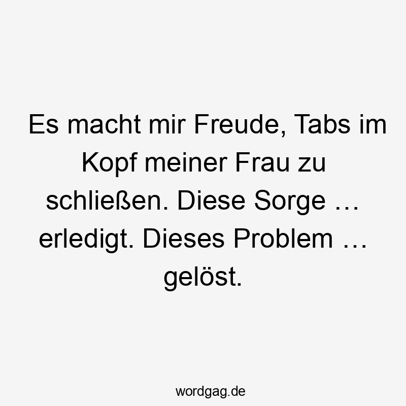 Es macht mir Freude, Tabs im Kopf meiner Frau zu schließen. Diese Sorge … erledigt. Dieses Problem … gelöst.