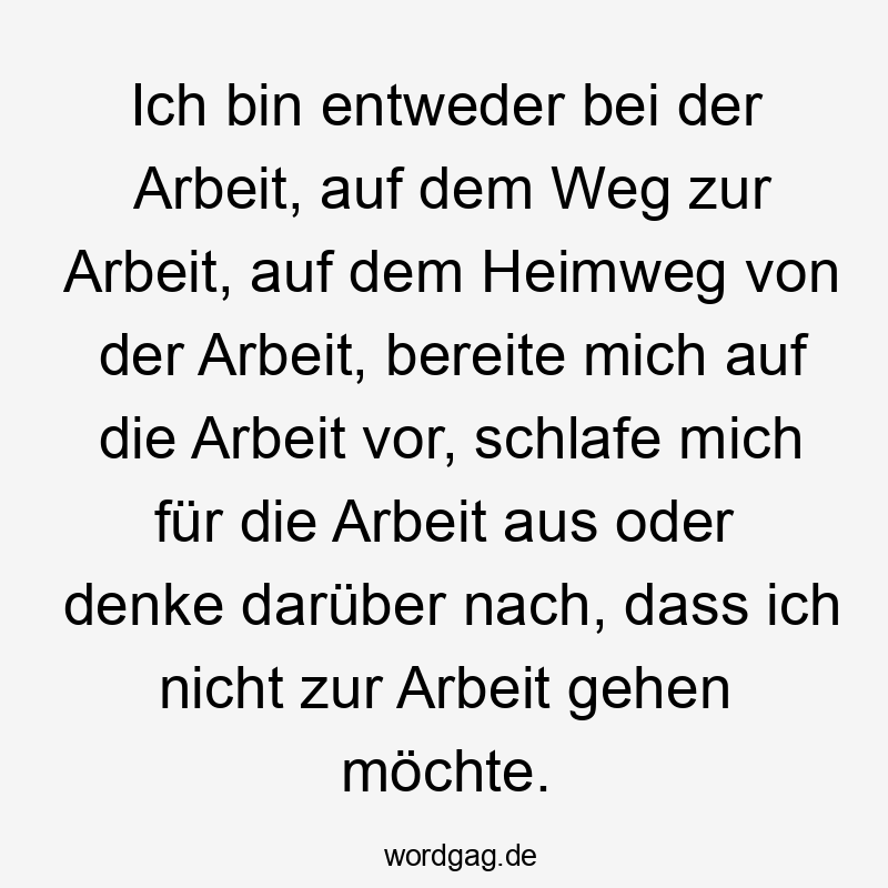 Ich bin entweder bei der Arbeit, auf dem Weg zur Arbeit, auf dem Heimweg von der Arbeit, bereite mich auf die Arbeit vor, schlafe mich für die Arbeit aus oder denke darüber nach, dass ich nicht zur Arbeit gehen möchte.