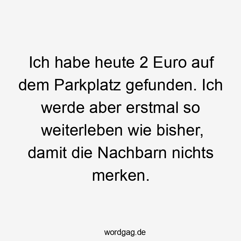Ich habe heute 2 Euro auf dem Parkplatz gefunden. Ich werde aber erstmal so weiterleben wie bisher, damit die Nachbarn nichts merken.