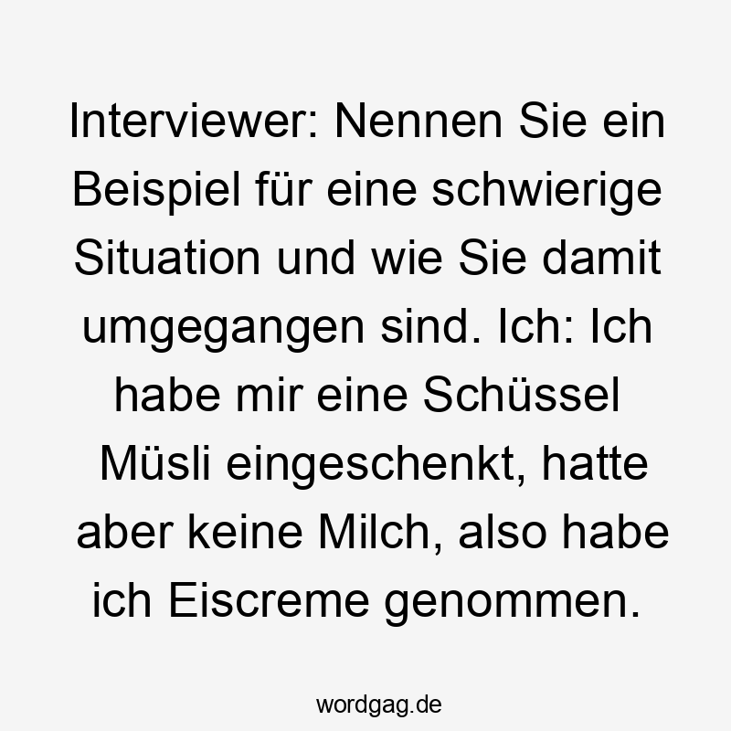  Lustige Sprüche: Bewerbungsgespräch - Interviewer: Nennen Sie ein Beispiel für eine schwierige Situation und wie Sie damit umgegangen sind. Ich: Ich habe mir eine Schüssel Müsli eingeschenkt, hatte aber keine Milch, also habe ich Eiscreme genommen.