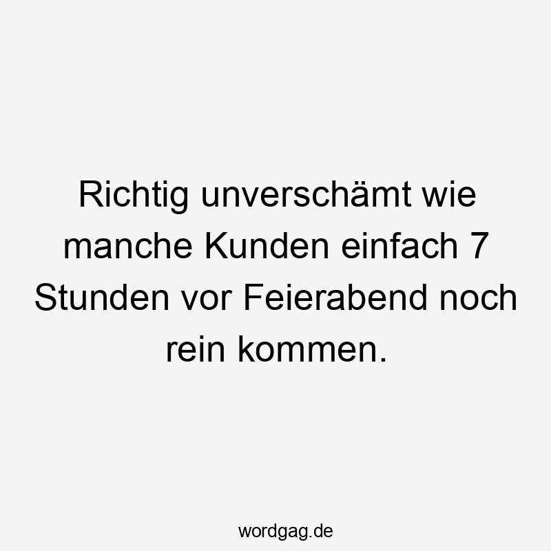 Richtig unverschämt wie manche Kunden einfach 7 Stunden vor Feierabend noch rein kommen.