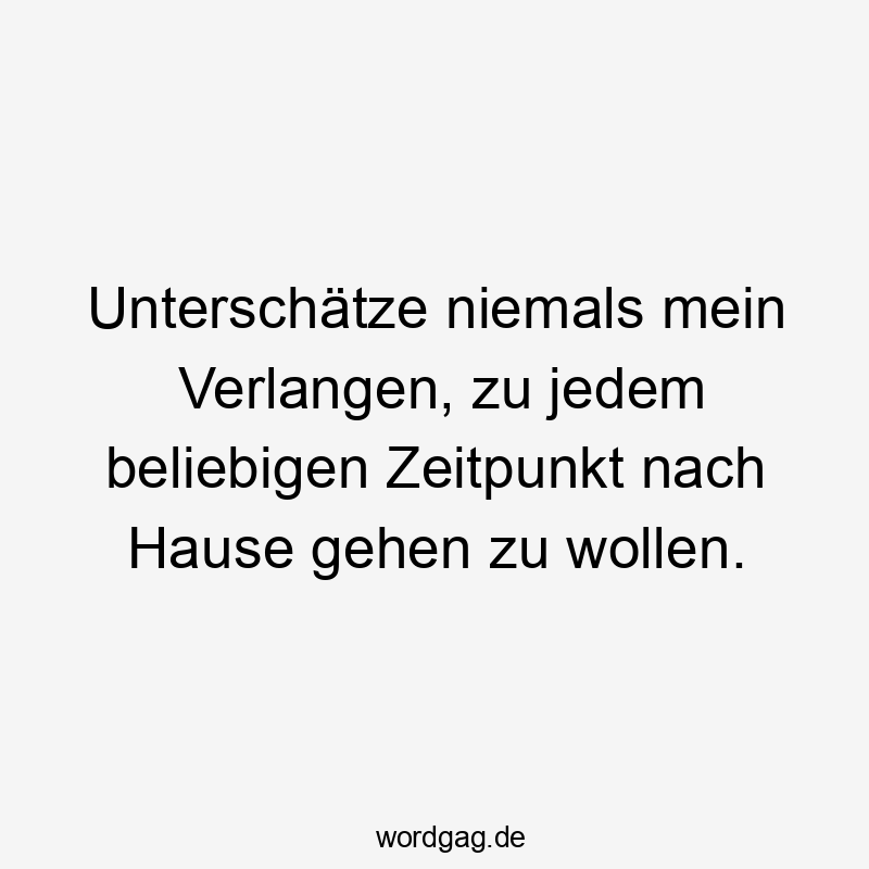 Lustige Sprüche: Heimkehr - Unterschätze niemals mein Verlangen, zu jedem beliebigen Zeitpunkt nach Hause gehen zu wollen.