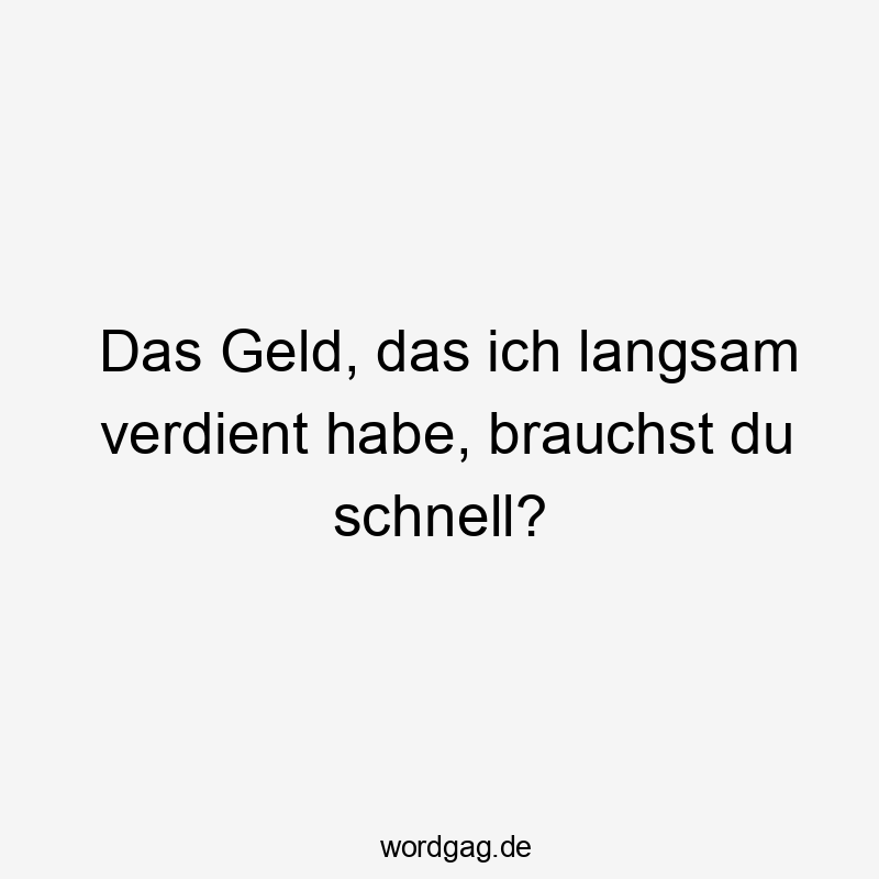 Das Geld, das ich langsam verdient habe, brauchst du schnell?