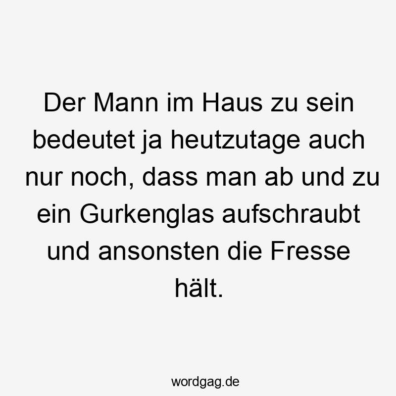 Der Mann im Haus zu sein bedeutet ja heutzutage auch nur noch, dass man ab und zu ein Gurkenglas aufschraubt und ansonsten die Fresse hält.