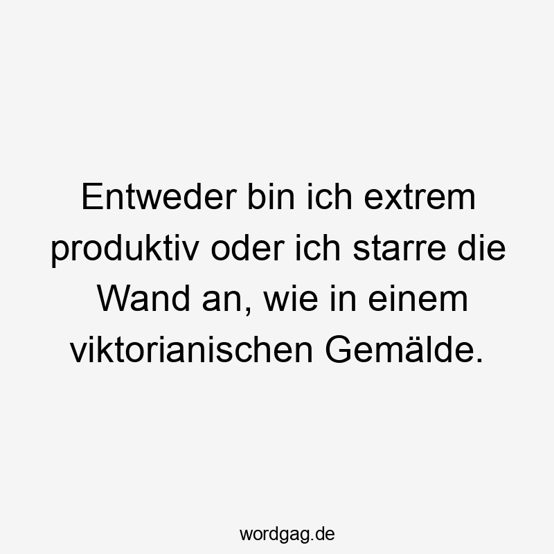 Entweder bin ich extrem produktiv oder ich starre die Wand an, wie in einem viktorianischen Gemälde.