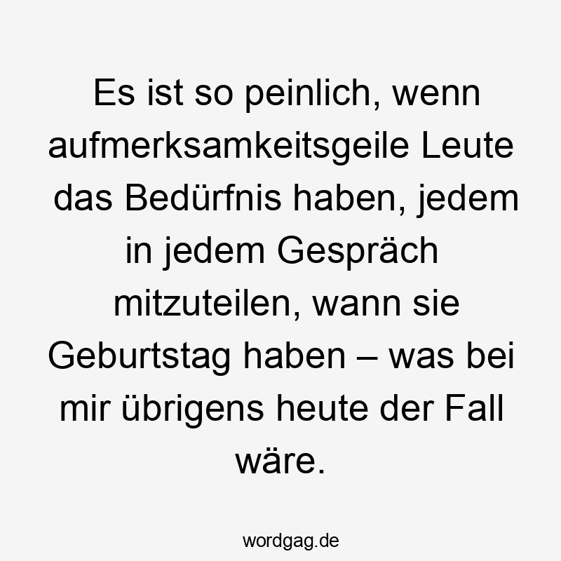 Es ist so peinlich, wenn aufmerksamkeitsgeile Leute das Bedürfnis haben, jedem in jedem Gespräch mitzuteilen, wann sie Geburtstag haben – was bei mir übrigens heute der Fall wäre.