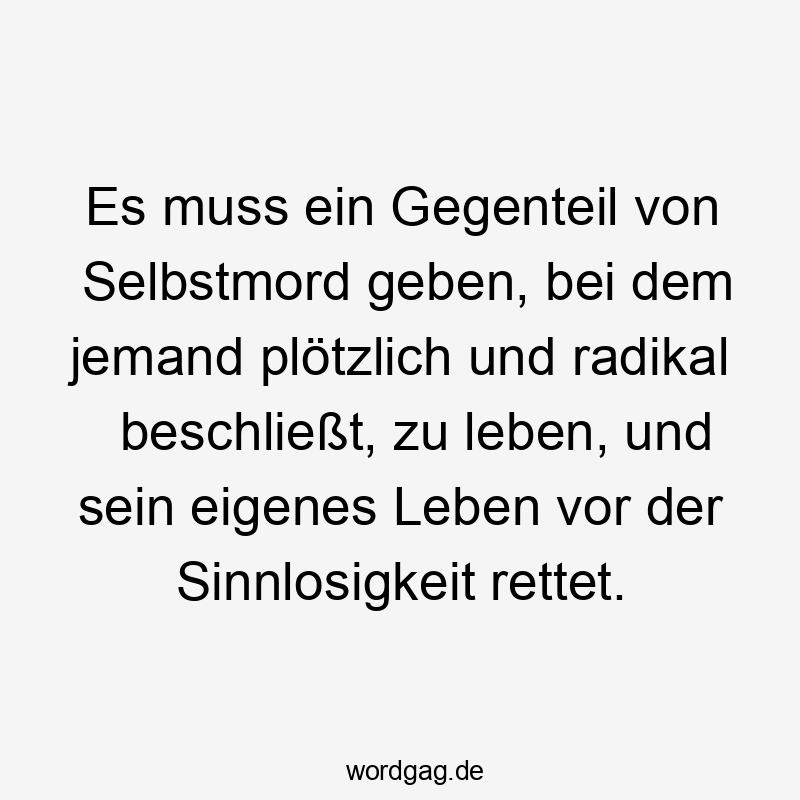 Es muss ein Gegenteil von Selbstmord geben, bei dem jemand plötzlich und radikal beschließt, zu leben, und sein eigenes Leben vor der Sinnlosigkeit rettet.