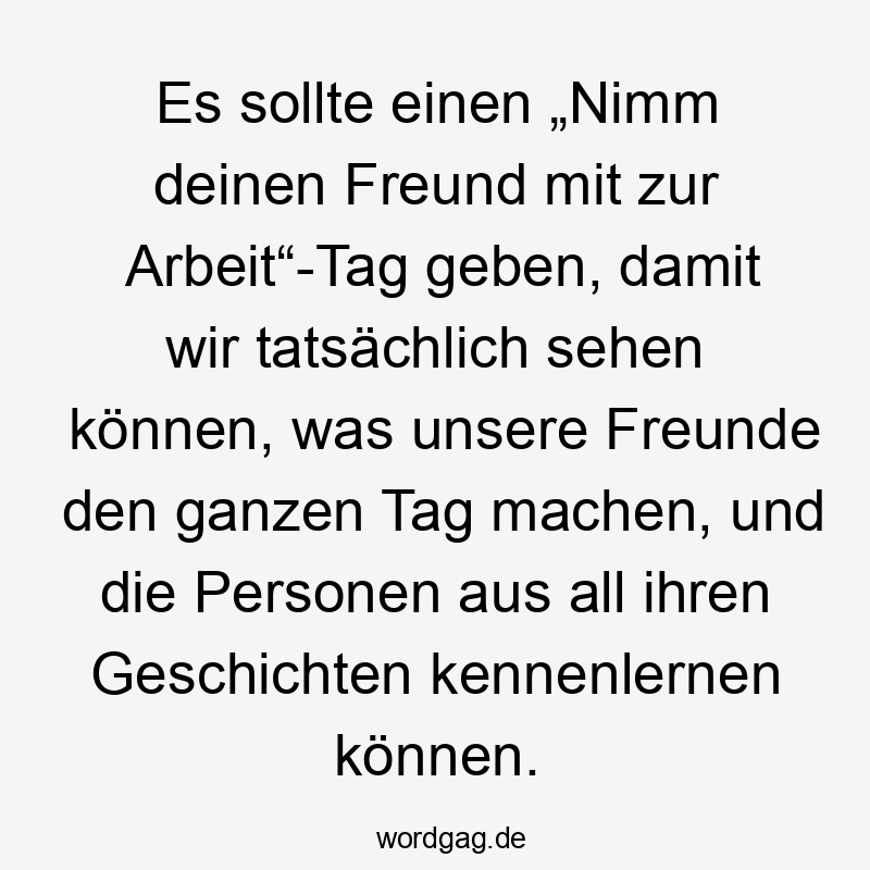 Es sollte einen „Nimm deinen Freund mit zur Arbeit“-Tag geben, damit wir tatsächlich sehen können, was unsere Freunde den ganzen Tag machen, und die Personen aus all ihren Geschichten kennenlernen können.