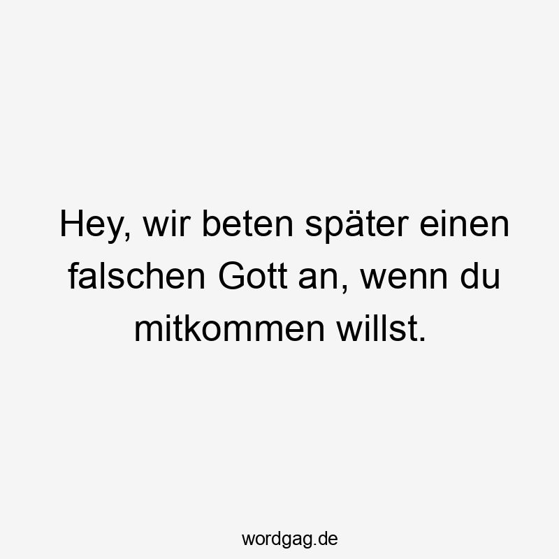 Hey, wir beten später einen falschen Gott an, wenn du mitkommen willst.