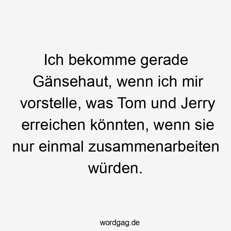 Ich bekomme gerade Gänsehaut, wenn ich mir vorstelle, was Tom und Jerry erreichen könnten, wenn sie nur einmal zusammenarbeiten würden.