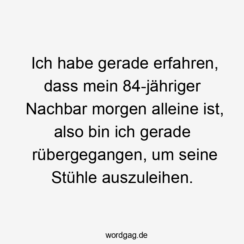Ich habe gerade erfahren, dass mein 84-jähriger Nachbar morgen alleine ist, also bin ich gerade rübergegangen, um seine Stühle auszuleihen.