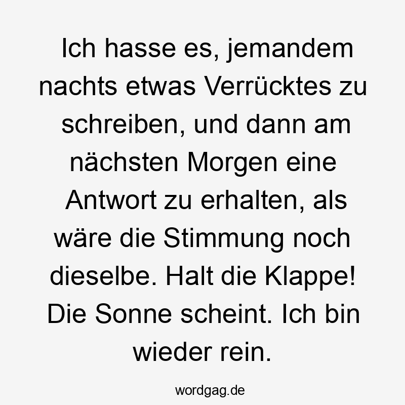 Ich hasse es, jemandem nachts etwas Verrücktes zu schreiben, und dann am nächsten Morgen eine Antwort zu erhalten, als wäre die Stimmung noch dieselbe. Halt die Klappe! Die Sonne scheint. Ich bin wieder rein.