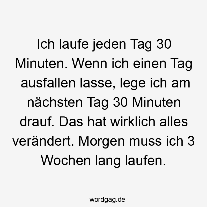 Ich laufe jeden Tag 30 Minuten. Wenn ich einen Tag ausfallen lasse, lege ich am nächsten Tag 30 Minuten drauf. Das hat wirklich alles verändert. Morgen muss ich 3 Wochen lang laufen.
