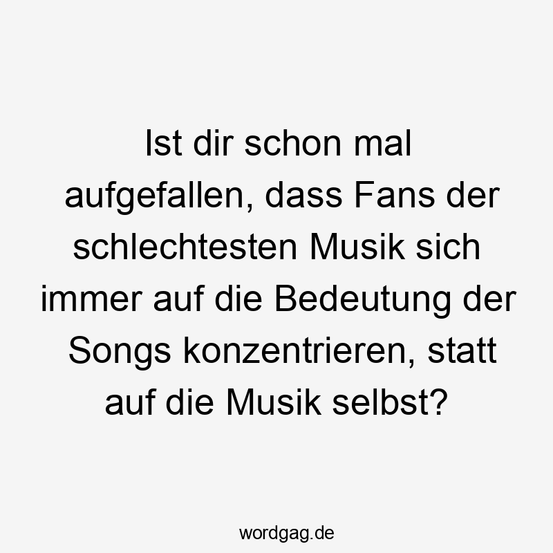 Ist dir schon mal aufgefallen, dass Fans der schlechtesten Musik sich immer auf die Bedeutung der Songs konzentrieren, statt auf die Musik selbst?