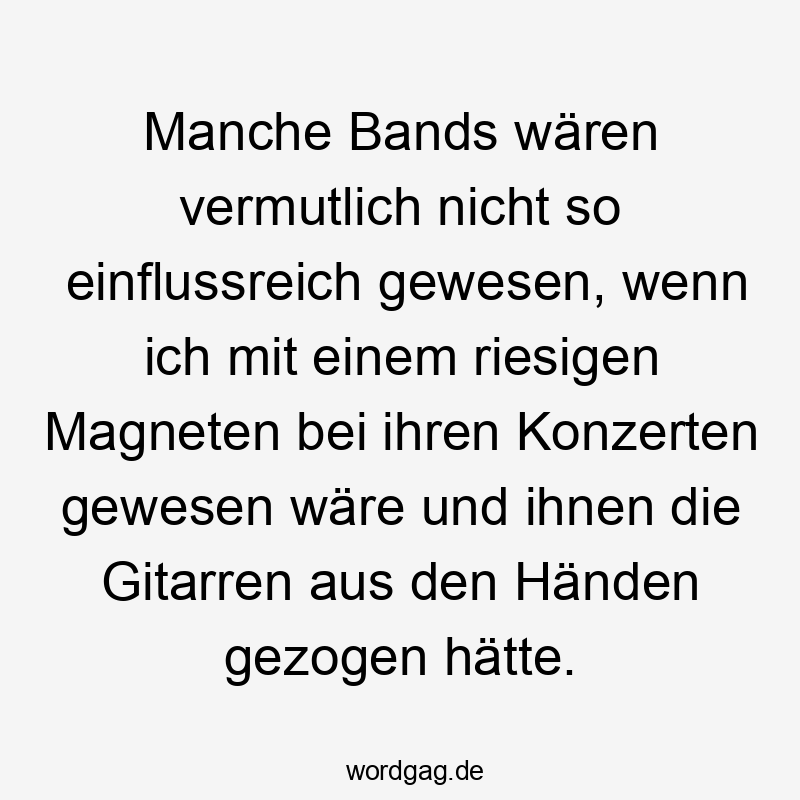  Lustige Sprüche: Konzerte - Manche Bands wären vermutlich nicht so einflussreich gewesen, wenn ich mit einem riesigen Magneten bei ihren Konzerten gewesen wäre und ihnen die Gitarren aus den Händen gezogen hätte.