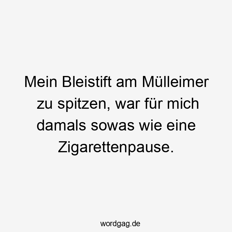 Mein Bleistift am Mülleimer zu spitzen, war für mich damals sowas wie eine Zigarettenpause.