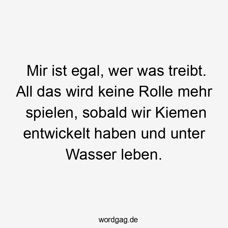 Mir ist egal, wer was treibt. All das wird keine Rolle mehr spielen, sobald wir Kiemen entwickelt haben und unter Wasser leben.