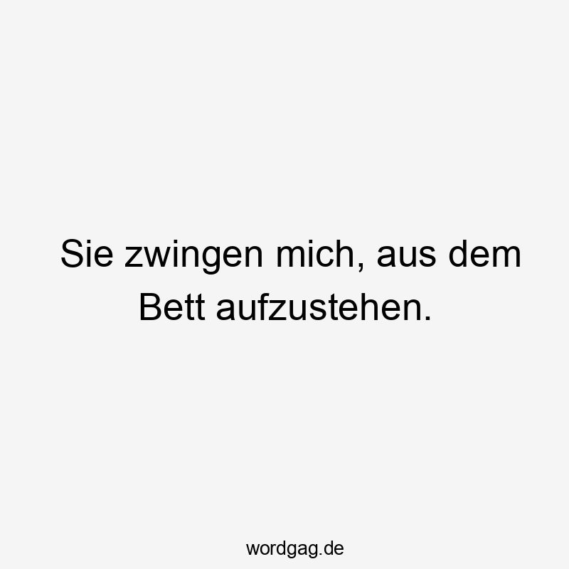 Sie zwingen mich, aus dem Bett aufzustehen.