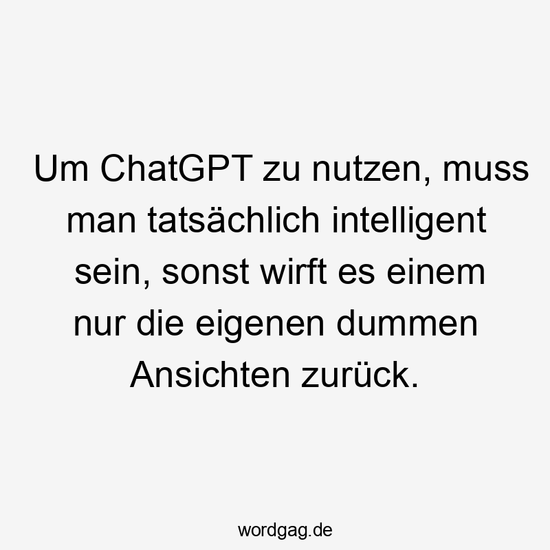 Um ChatGPT zu nutzen, muss man tatsächlich intelligent sein, sonst wirft es einem nur die eigenen dummen Ansichten zurück.