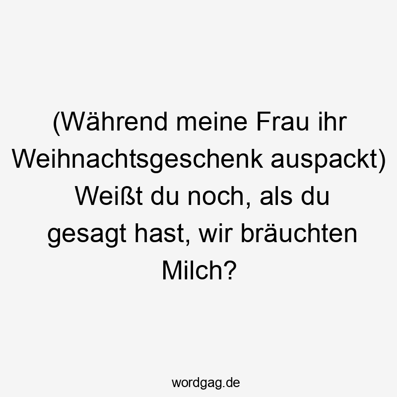 (Während meine Frau ihr Weihnachtsgeschenk auspackt) Weißt du noch, als du gesagt hast, wir bräuchten Milch?