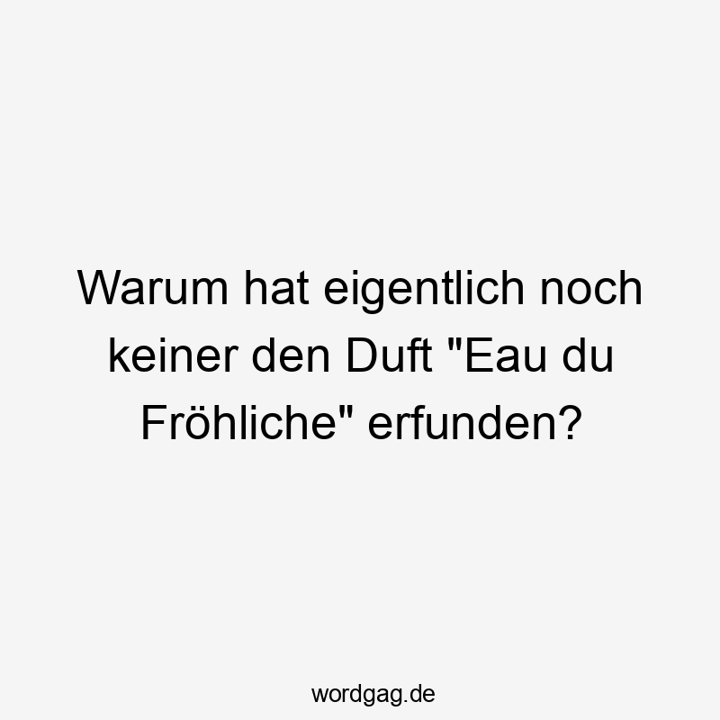 Warum hat eigentlich noch keiner den Duft „Eau du Fröhliche“ erfunden?