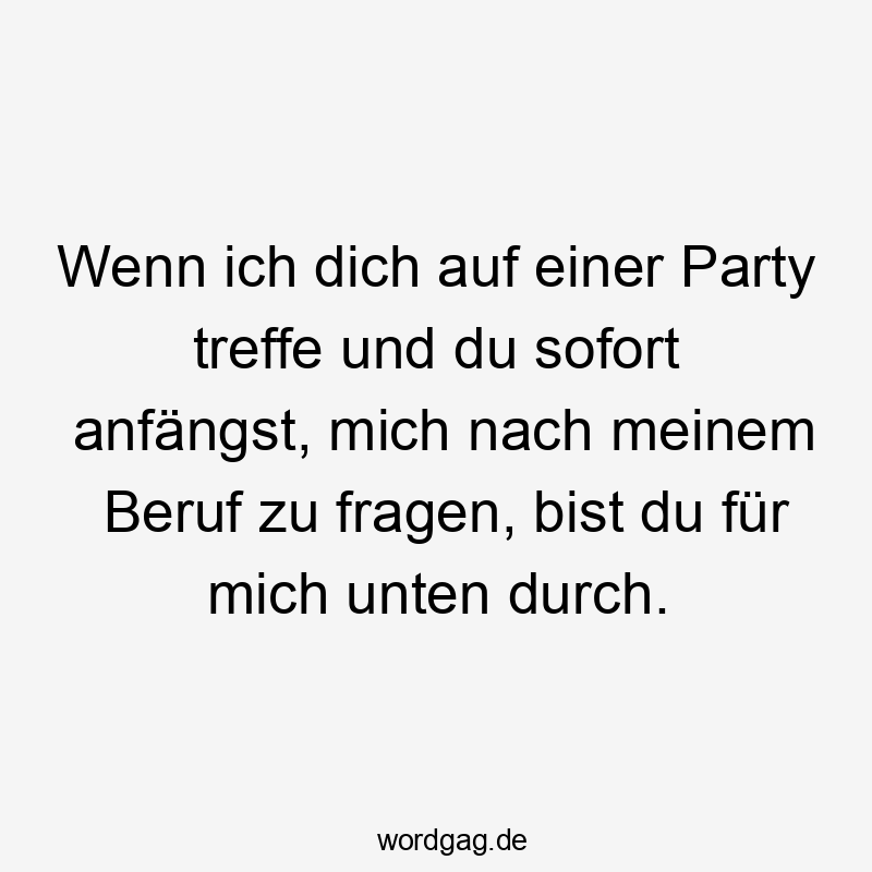Wenn ich dich auf einer Party treffe und du sofort anfängst, mich nach meinem Beruf zu fragen, bist du für mich unten durch.