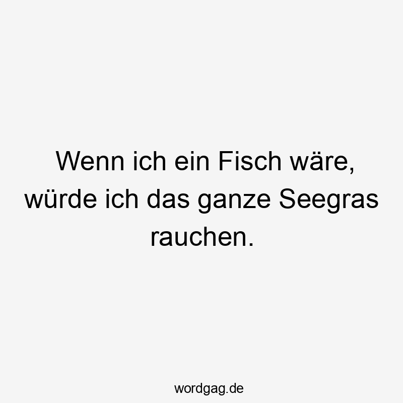 Wenn ich ein Fisch wäre, würde ich das ganze Seegras rauchen.