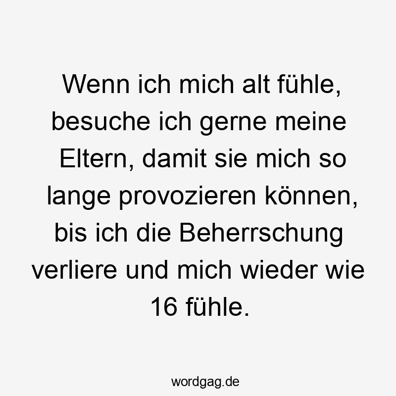 Wenn ich mich alt fühle, besuche ich gerne meine Eltern, damit sie mich so lange provozieren können, bis ich die Beherrschung verliere und mich wieder wie 16 fühle.