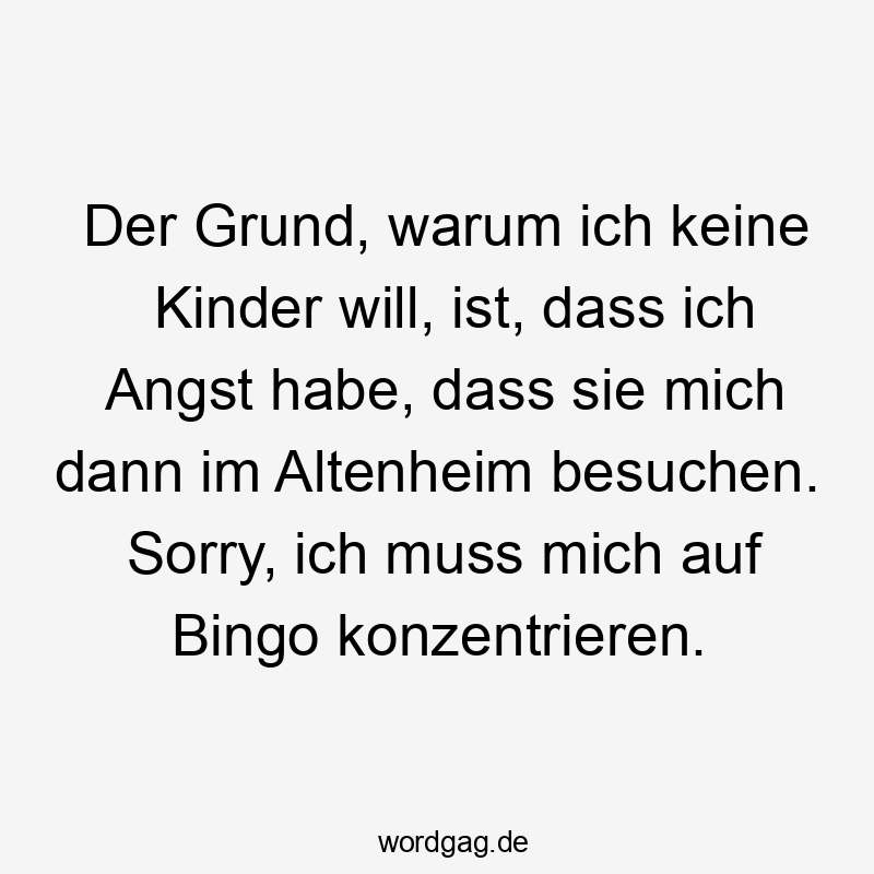 Der Grund, warum ich keine Kinder will, ist, dass ich Angst habe, dass sie mich dann im Altenheim besuchen. Sorry, ich muss mich auf Bingo konzentrieren.