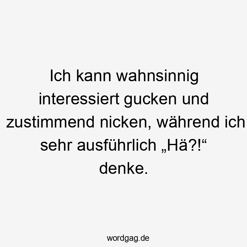 Ich kann wahnsinnig interessiert gucken und zustimmend nicken, während ich sehr ausführlich „Hä?!“ denke.