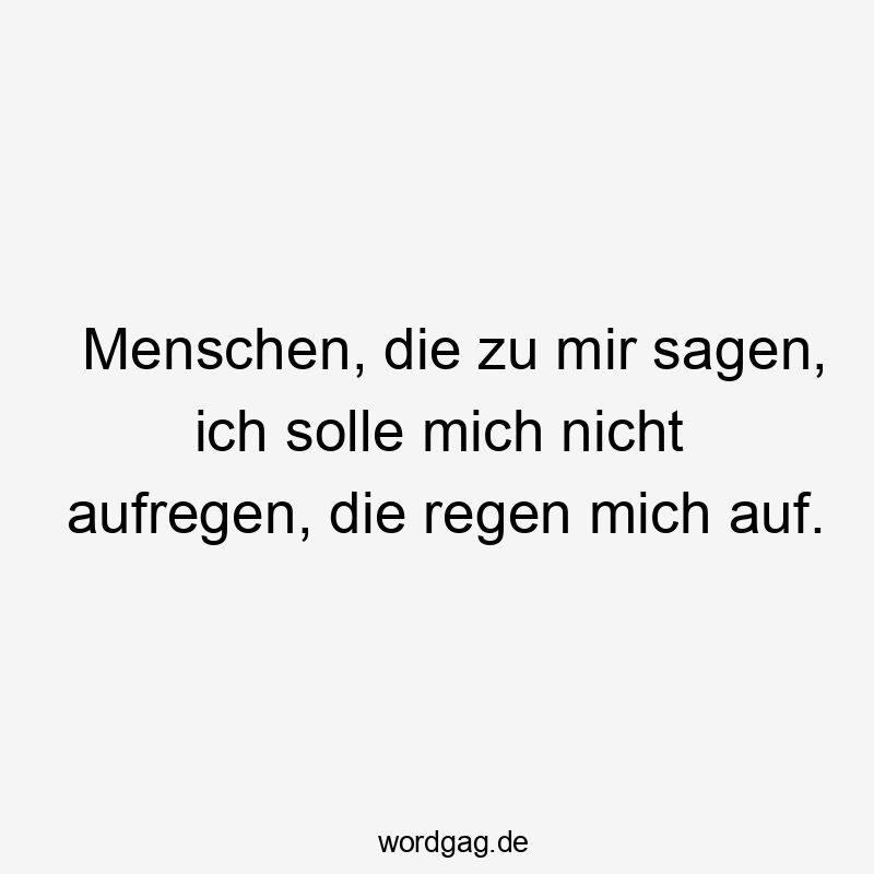 Menschen, die zu mir sagen, ich solle mich nicht aufregen, die regen mich auf.