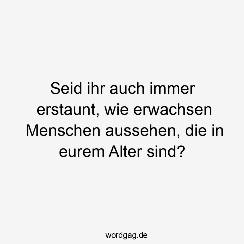 Seid ihr auch immer erstaunt, wie erwachsen Menschen aussehen, die in eurem Alter sind?