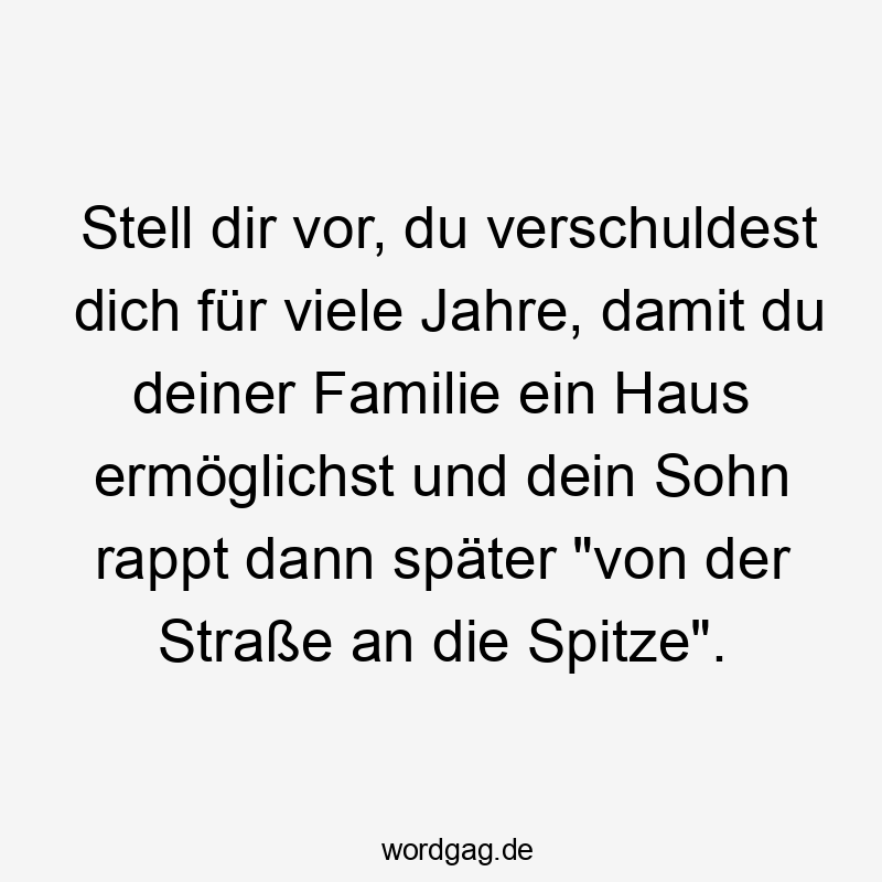 Stell dir vor, du verschuldest dich für viele Jahre, damit du deiner Familie ein Haus ermöglichst und dein Sohn rappt dann später „von der Straße an die Spitze“.