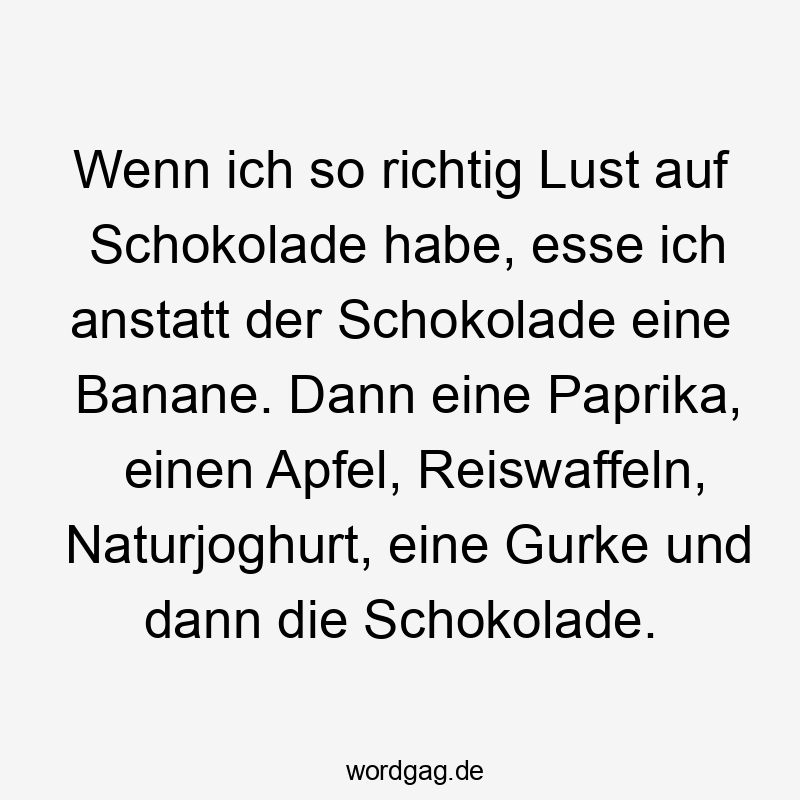 Wenn ich so richtig Lust auf Schokolade habe, esse ich anstatt der Schokolade eine Banane. Dann eine Paprika, einen Apfel, Reiswaffeln, Naturjoghurt, eine Gurke und dann die Schokolade.