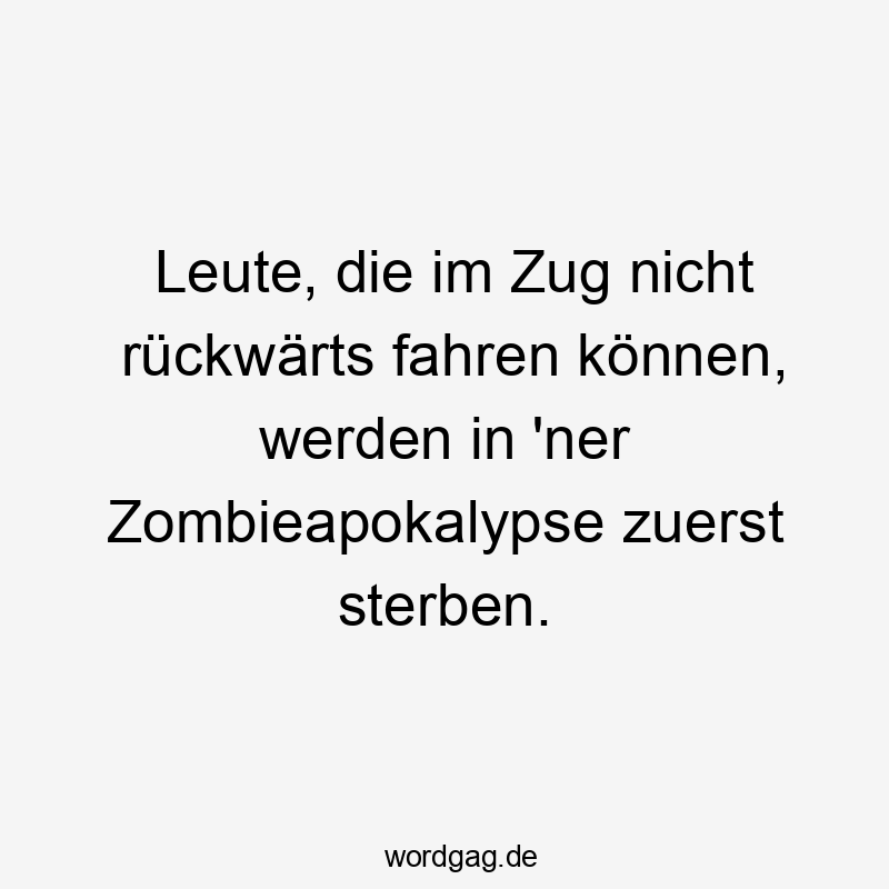 Leute, die im Zug nicht rückwärts fahren können, werden in ’ner Zombieapokalypse zuerst sterben.